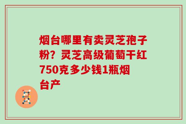 烟台哪里有卖灵芝孢子粉?灵芝高级葡萄干红750克多少钱1瓶烟台产 烟台哪里有卖灵芝孢子粉?灵芝高级葡萄干红750克多少钱1瓶烟台产