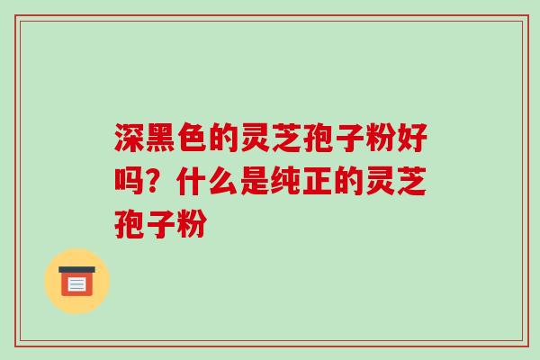 深黑色的灵芝孢子粉好吗？什么是纯正的灵芝孢子粉