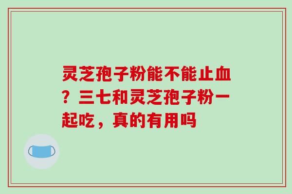 灵芝孢子粉能不能止？三七和灵芝孢子粉一起吃，真的有用吗