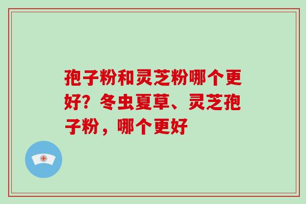 孢子粉和灵芝粉哪个更好？冬虫夏草、灵芝孢子粉，哪个更好