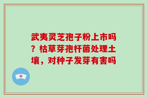 武夷灵芝孢子粉上市吗？枯草芽孢杆菌处理土壤，对种子发芽有害吗