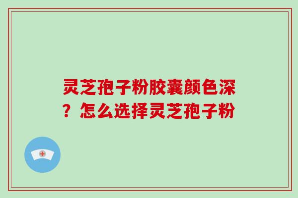 灵芝孢子粉胶囊颜色深？怎么选择灵芝孢子粉