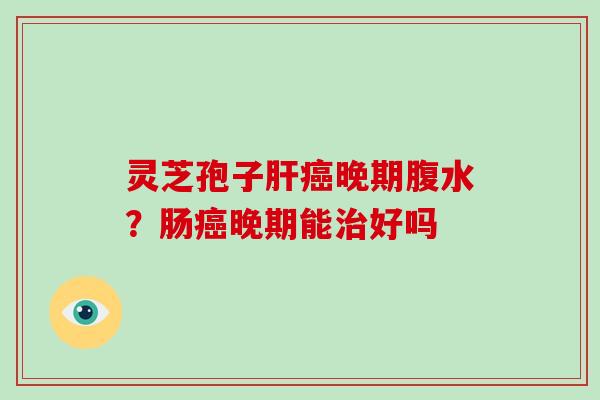 灵芝孢子晚期腹水?肠晚期能好吗 灵芝孢子晚期腹水?肠晚期能好吗