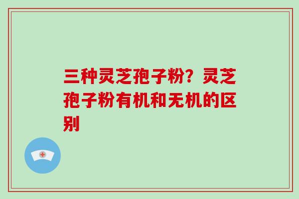 三种灵芝孢子粉?灵芝孢子粉有机和无机的区别 三种灵芝孢子粉?灵芝孢子粉有机和无机的区别