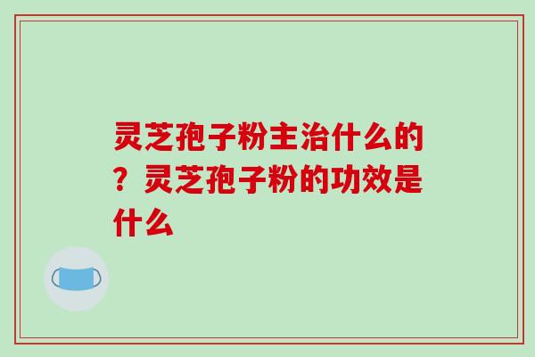 灵芝孢子粉主什么的？灵芝孢子粉的功效是什么