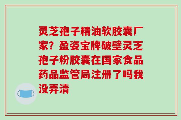 灵芝孢子精油软胶囊厂家?盈姿宝牌破壁灵芝孢子粉胶囊在国家食品药品监管局注册了吗我没弄清 灵芝孢子精油软胶囊厂家?盈姿宝牌破壁灵芝孢子粉胶囊在国家食品药品监管局注册了吗我没弄清
