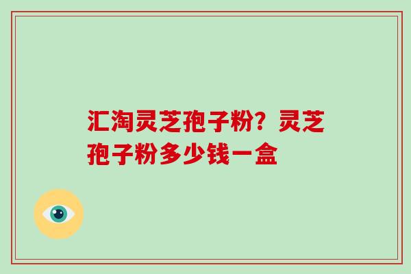 汇淘灵芝孢子粉？灵芝孢子粉多少钱一盒