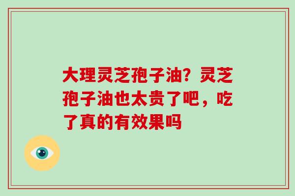 大理灵芝孢子油?灵芝孢子油也太贵了吧,吃了真的有效果吗 大理灵芝孢子油?灵芝孢子油也太贵了吧,吃了真的有效果吗