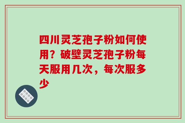 四川灵芝孢子粉如何使用？破壁灵芝孢子粉每天服用几次，每次服多少