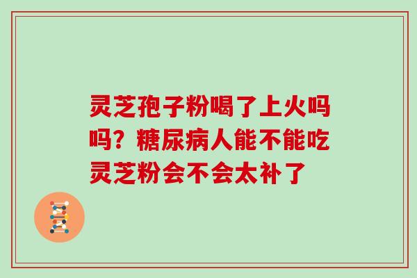 灵芝孢子粉喝了上火吗吗？人能不能吃灵芝粉会不会太补了