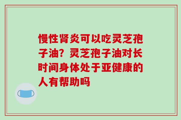 慢性炎可以吃灵芝孢子油?灵芝孢子油对长时间身体处于的人有帮助吗 慢性炎可以吃灵芝孢子油?灵芝孢子油对长时间身体处于的人有帮助吗