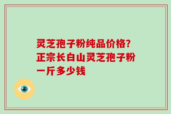 灵芝孢子粉纯品价格？正宗长白山灵芝孢子粉一斤多少钱