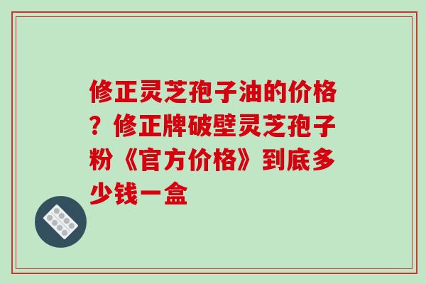 修正灵芝孢子油的价格?修正牌破壁灵芝孢子粉《官方价格》到底多少钱一盒 修正灵芝孢子油的价格?修正牌破壁灵芝孢子粉《官方价格》到底多少钱一盒
