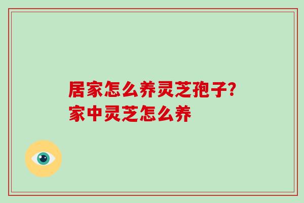 居家怎么养灵芝孢子?家中灵芝怎么养 居家怎么养灵芝孢子?家中灵芝怎么养