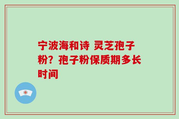 宁波海和诗 灵芝孢子粉?孢子粉保质期多长时间 宁波海和诗 灵芝孢子粉?孢子粉保质期多长时间