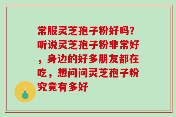 常服灵芝孢子粉好吗?听说灵芝孢子粉非常好,身边的好多朋友都在吃,想问问灵芝孢子粉究竟有多好 常服灵芝孢子粉好吗?听说灵芝孢子粉非常好,身边的好多朋友都在吃,想问问灵芝孢子粉究竟有多好
