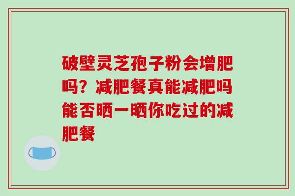 破壁灵芝孢子粉会增肥吗?餐真能吗能否晒一晒你吃过的餐 破壁灵芝孢子粉会增肥吗?餐真能吗能否晒一晒你吃过的餐