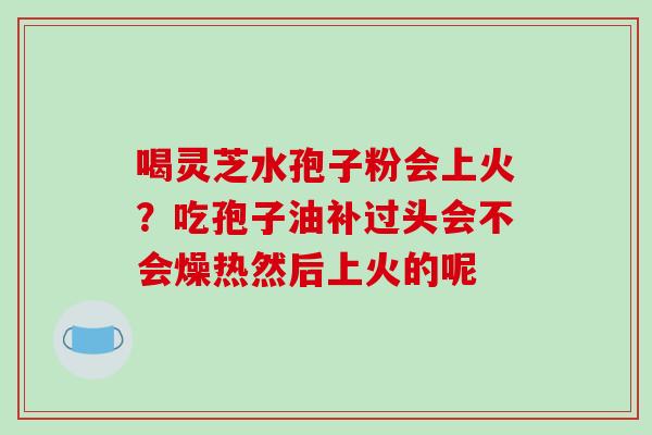 喝灵芝水孢子粉会上火?吃孢子油补过头会不会燥热然后上火的呢 喝灵芝水孢子粉会上火?吃孢子油补过头会不会燥热然后上火的呢