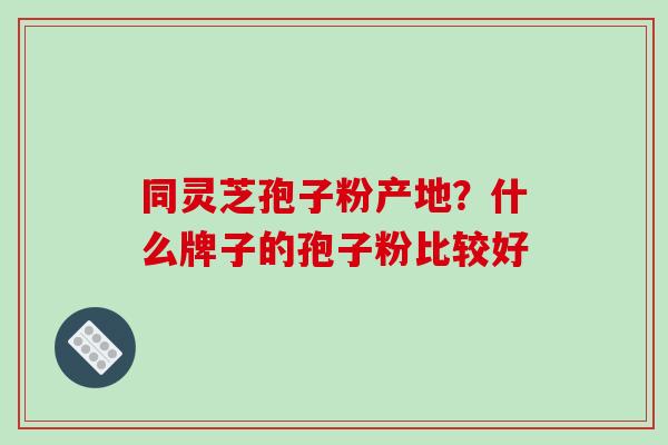 同灵芝孢子粉产地?什么牌子的孢子粉比较好 同灵芝孢子粉产地?什么牌子的孢子粉比较好