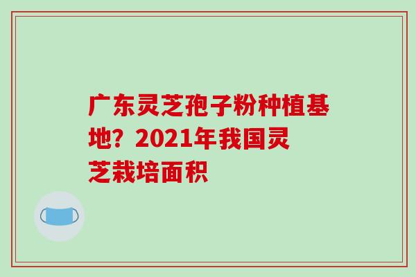 广东灵芝孢子粉种植基地?2021年我国灵芝栽培面积 广东灵芝孢子粉种植基地?2021年我国灵芝栽培面积