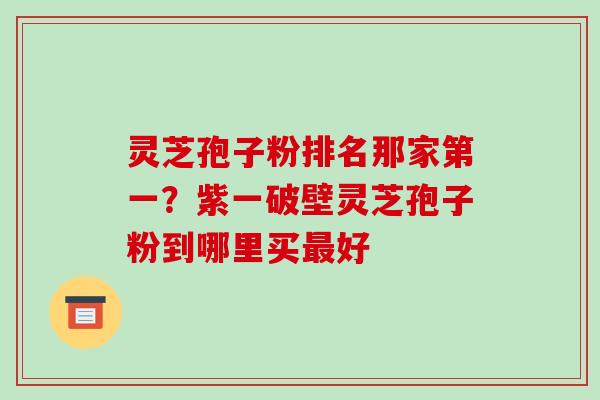 灵芝孢子粉排名那家第一？紫一破壁灵芝孢子粉到哪里买好