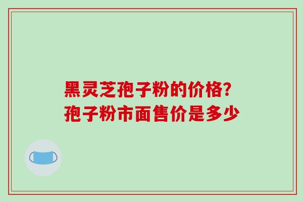 黑灵芝孢子粉的价格?孢子粉市面售价是多少 黑灵芝孢子粉的价格?孢子粉市面售价是多少