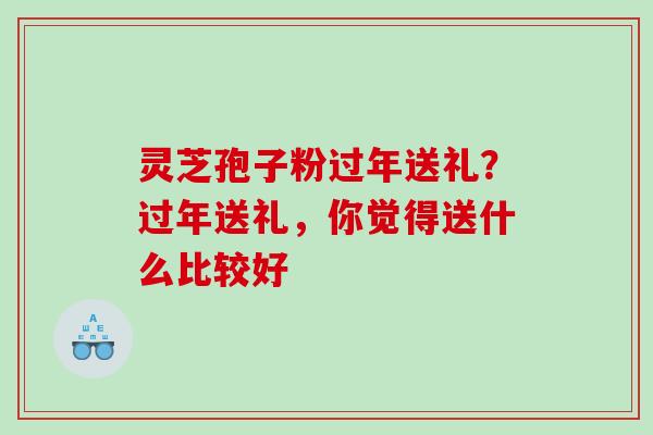 灵芝孢子粉过年送礼?过年送礼,你觉得送什么比较好 灵芝孢子粉过年送礼?过年送礼,你觉得送什么比较好
