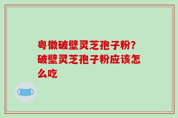 粤徽破壁灵芝孢子粉?破壁灵芝孢子粉应该怎么吃 粤徽破壁灵芝孢子粉?破壁灵芝孢子粉应该怎么吃