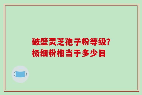 破壁灵芝孢子粉等级?极细粉相当于多少目 破壁灵芝孢子粉等级?极细粉相当于多少目