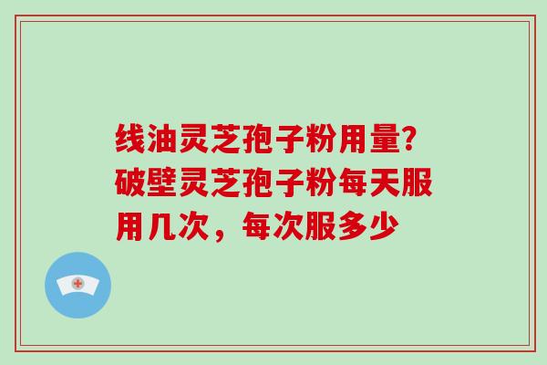 线油灵芝孢子粉用量？破壁灵芝孢子粉每天服用几次，每次服多少