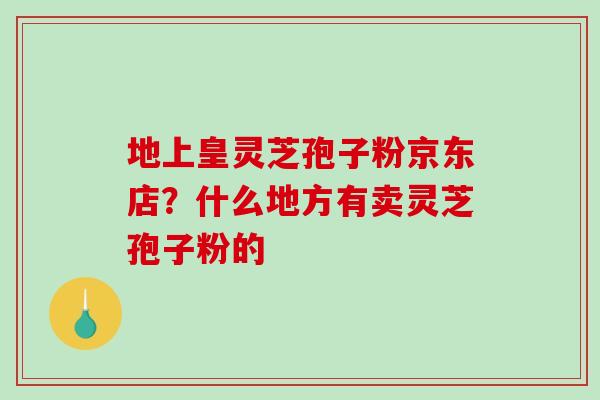 地上皇灵芝孢子粉京东店?什么地方有卖灵芝孢子粉的 地上皇灵芝孢子粉京东店?什么地方有卖灵芝孢子粉的