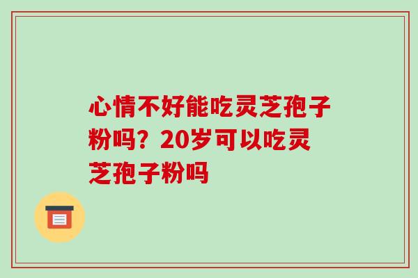 心情不好能吃灵芝孢子粉吗?20岁可以吃灵芝孢子粉吗 心情不好能吃灵芝孢子粉吗?20岁可以吃灵芝孢子粉吗