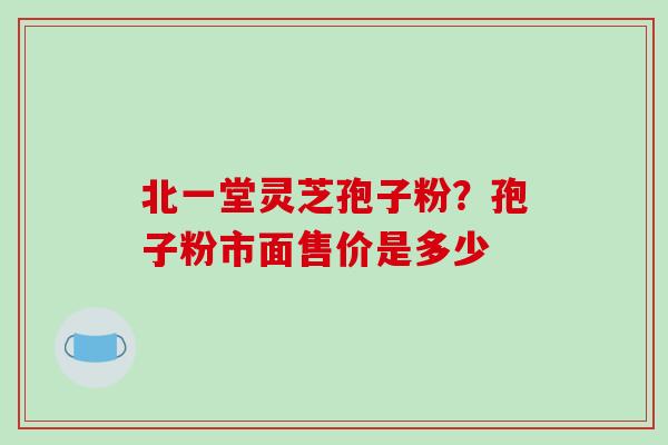 北一堂灵芝孢子粉？孢子粉市面售价是多少