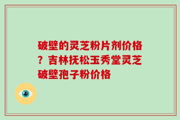 破壁的灵芝粉片剂价格?吉林抚松玉秀堂灵芝破壁孢子粉价格 破壁的灵芝粉片剂价格?吉林抚松玉秀堂灵芝破壁孢子粉价格
