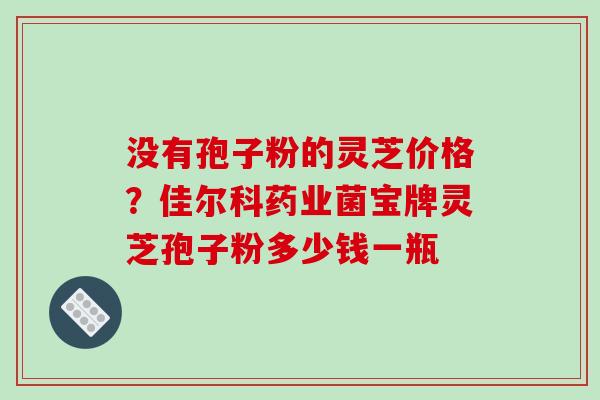 没有孢子粉的灵芝价格?佳尔科药业菌宝牌灵芝孢子粉多少钱一瓶 没有孢子粉的灵芝价格?佳尔科药业菌宝牌灵芝孢子粉多少钱一瓶