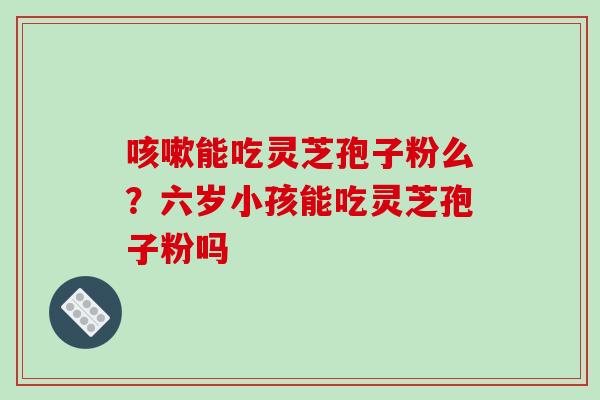 能吃灵芝孢子粉么？六岁小孩能吃灵芝孢子粉吗