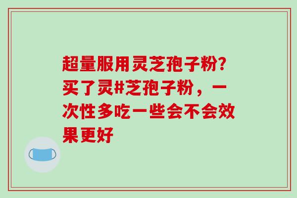 超量服用灵芝孢子粉？买了灵#芝孢子粉，一次性多吃一些会不会效果更好