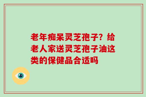 灵芝孢子？给老人家送灵芝孢子油这类的保健品合适吗