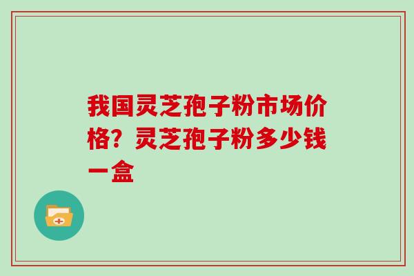 我国灵芝孢子粉市场价格？灵芝孢子粉多少钱一盒
