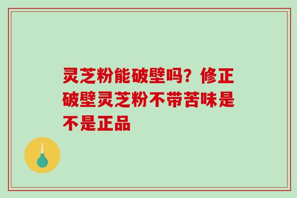 灵芝粉能破壁吗?修正破壁灵芝粉不带苦味是不是正品 灵芝粉能破壁吗?修正破壁灵芝粉不带苦味是不是正品
