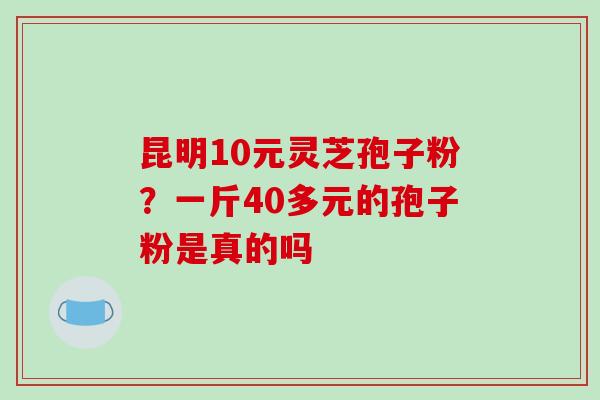 昆明10元灵芝孢子粉?一斤40多元的孢子粉是真的吗 昆明10元灵芝孢子粉?一斤40多元的孢子粉是真的吗