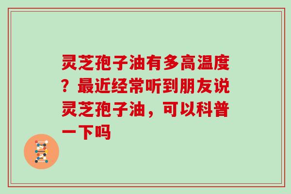 灵芝孢子油有多高温度？近经常听到朋友说灵芝孢子油，可以科普一下吗