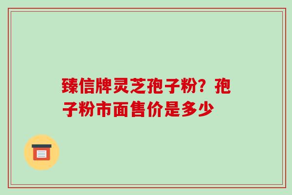 臻信牌灵芝孢子粉？孢子粉市面售价是多少