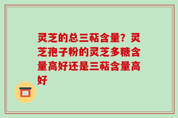 灵芝的总三萜含量？灵芝孢子粉的灵芝多糖含量高好还是三萜含量高好