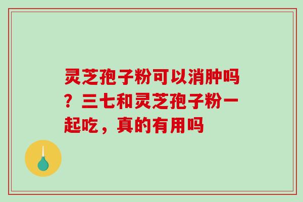 灵芝孢子粉可以消肿吗？三七和灵芝孢子粉一起吃，真的有用吗