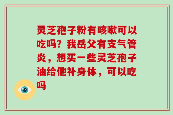 灵芝孢子粉有可以吃吗？我岳父有，想买一些灵芝孢子油给他补身体，可以吃吗