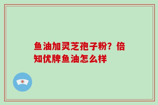 鱼油加灵芝孢子粉?倍知优牌鱼油怎么样 鱼油加灵芝孢子粉?倍知优牌鱼油怎么样