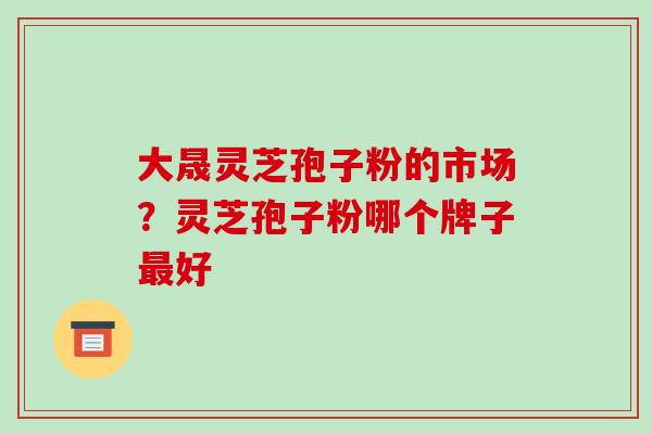 大晟灵芝孢子粉的市场？灵芝孢子粉哪个牌子好