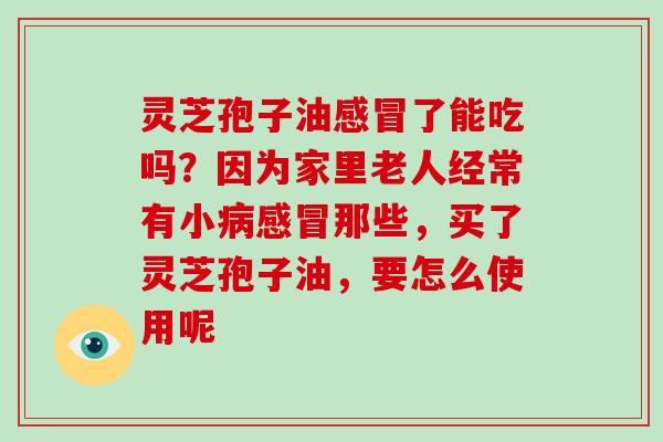 灵芝孢子油了能吃吗？因为家里老人经常有小那些，买了灵芝孢子油，要怎么使用呢