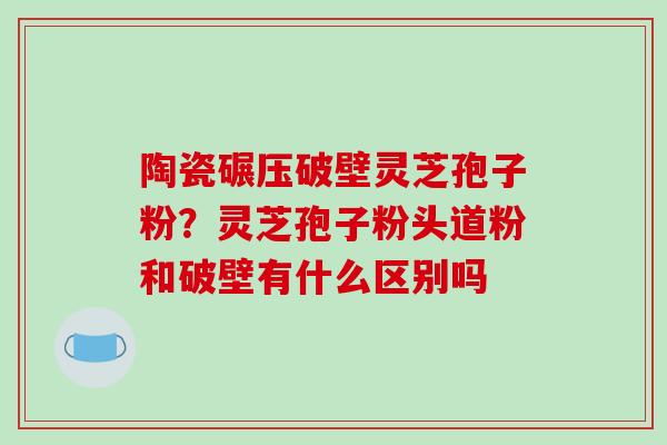 陶瓷碾压破壁灵芝孢子粉？灵芝孢子粉头道粉和破壁有什么区别吗
